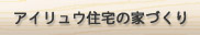 アイリュウ住宅の家づくり